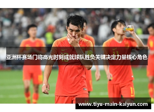 亚洲杯赛场门将高光时刻成就球队胜负关键决定力量核心角色