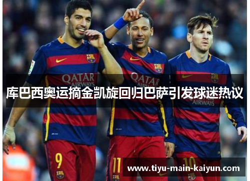 库巴西奥运摘金凯旋回归巴萨引发球迷热议