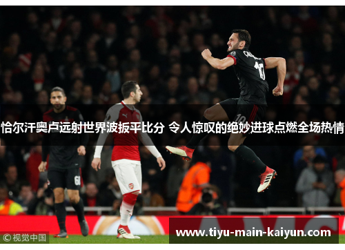 恰尔汗奥卢远射世界波扳平比分 令人惊叹的绝妙进球点燃全场热情