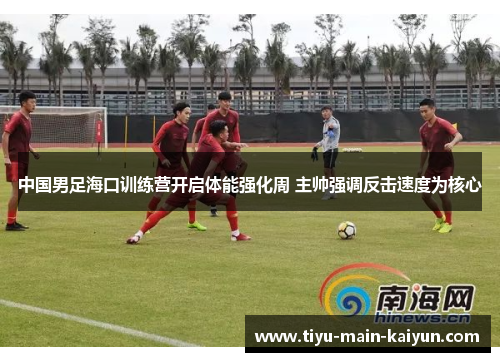 中国男足海口训练营开启体能强化周 主帅强调反击速度为核心